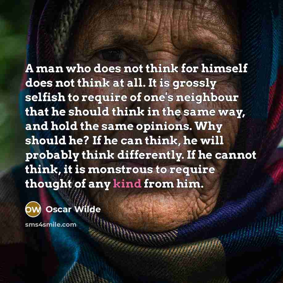 “A man who does not think for himself does not think at all. It is grossly selfish to require of one's neighbour that he should think in the same way, and hold the same opinions. Why should he? If he can think, he will probably think differently. If he cannot think, it is monstrous to require…” quote by Oscar Wilde