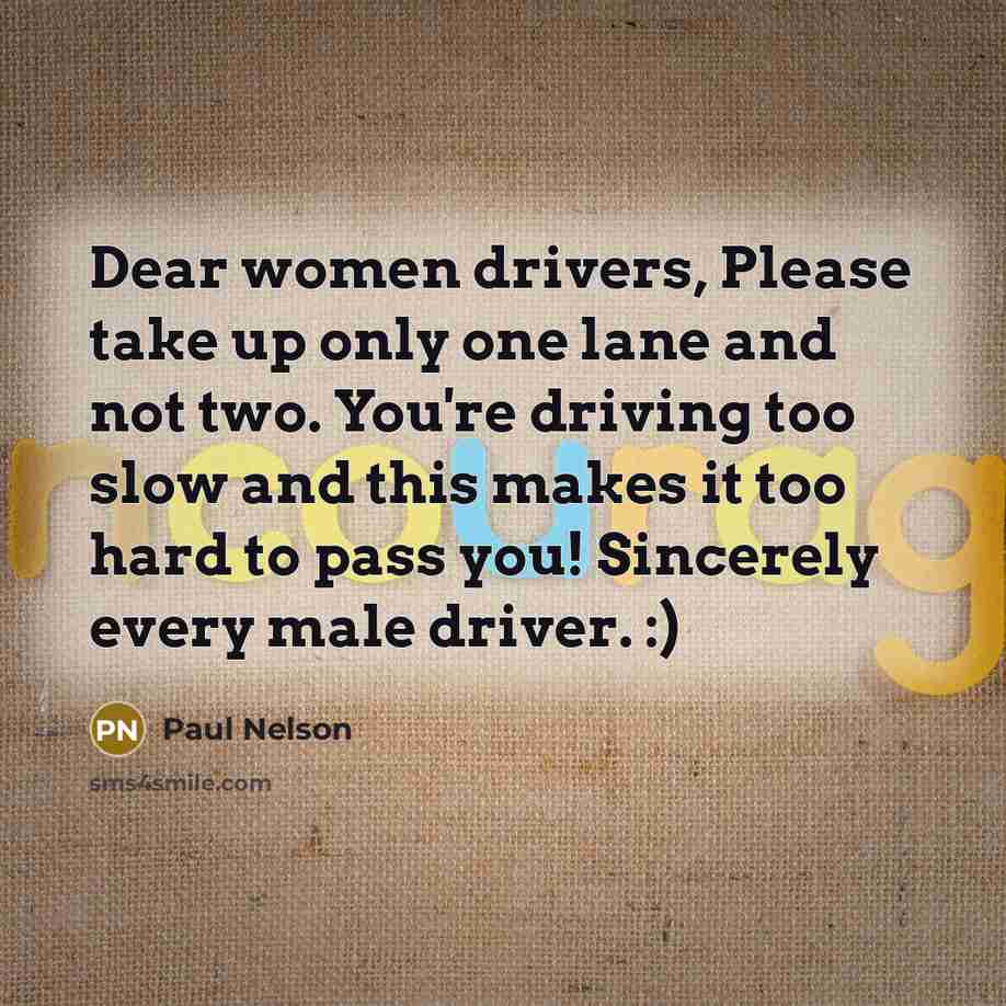 “Dear women drivers, Please take up only one lane and not two. You're driving too slow and this makes it too hard to pass you! Sincerely every male driver. :)” quote by Paul Nelson