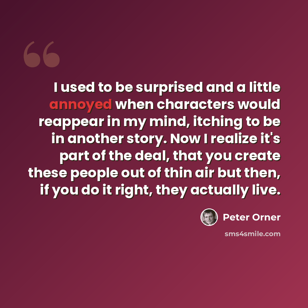“I used to be surprised and a little annoyed when characters would reappear in my mind, itching to be in another story. Now I realize it's part of the deal, that you create these people out of thin air but then, if you do it right, they actually live.” quote by Peter Orner