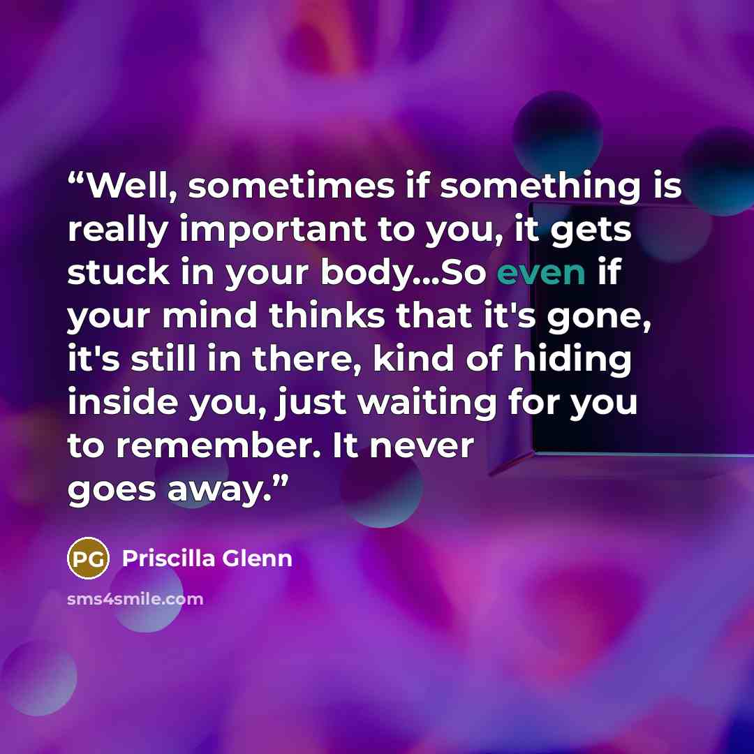 “Well, sometimes if something is really important to you, it gets stuck in your body...So even if your mind thinks that it's gone, it's still in there, kind of hiding inside you, just waiting for you to remember. It never goes away.” quote by Priscilla Glenn