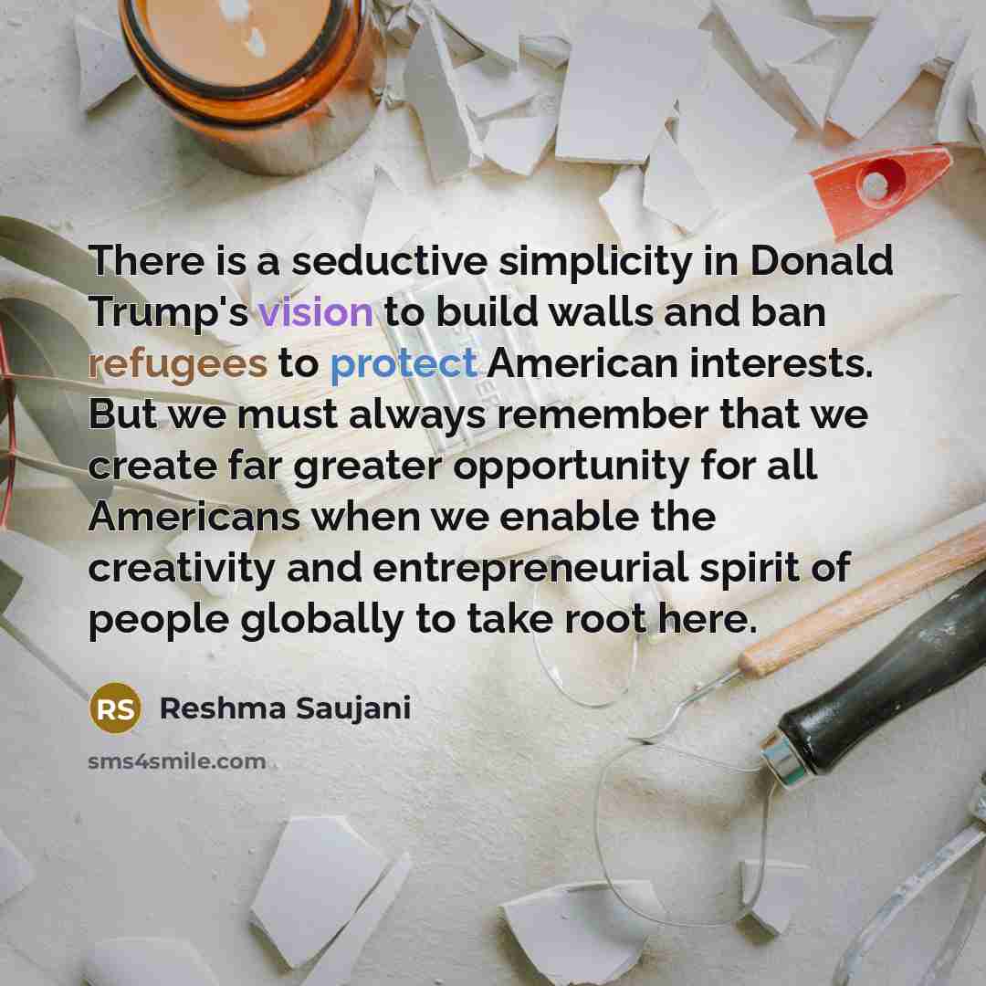 “There is a seductive simplicity in Donald Trump's vision to build walls and ban refugees to protect American interests. But we must always remember that we create far greater opportunity for all Americans when we enable the creativity and entrepreneurial spirit of people globally to take root here.” quote by Reshma Saujani