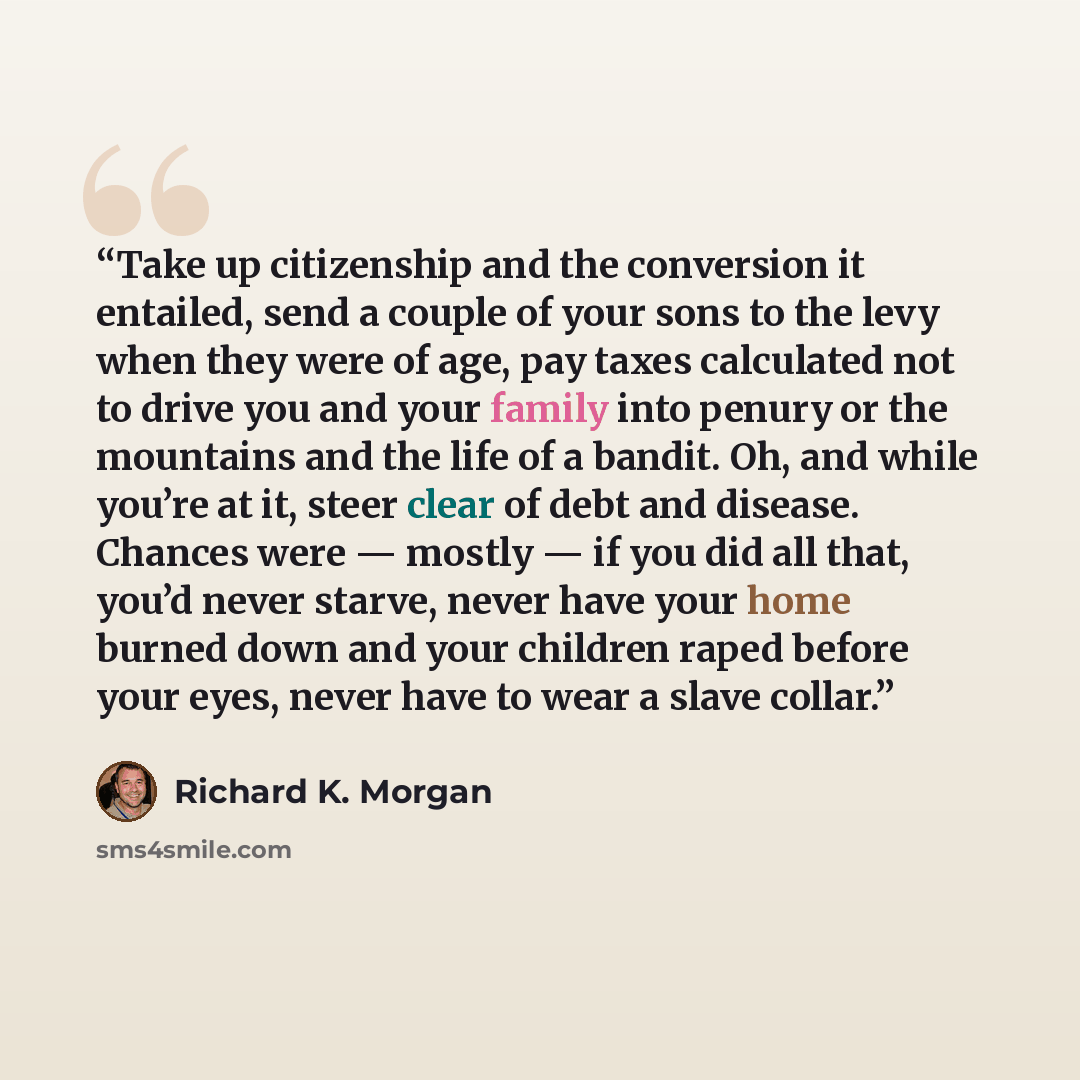 “Take up citizenship and the conversion it entailed, send a couple of your sons to the levy when they were of age, pay taxes calculated not to drive you and your family into penury or the mountains and the life of a bandit. Oh, and while you’re at it, steer clear of debt and disease. Chances were…” quote by Richard K. Morgan