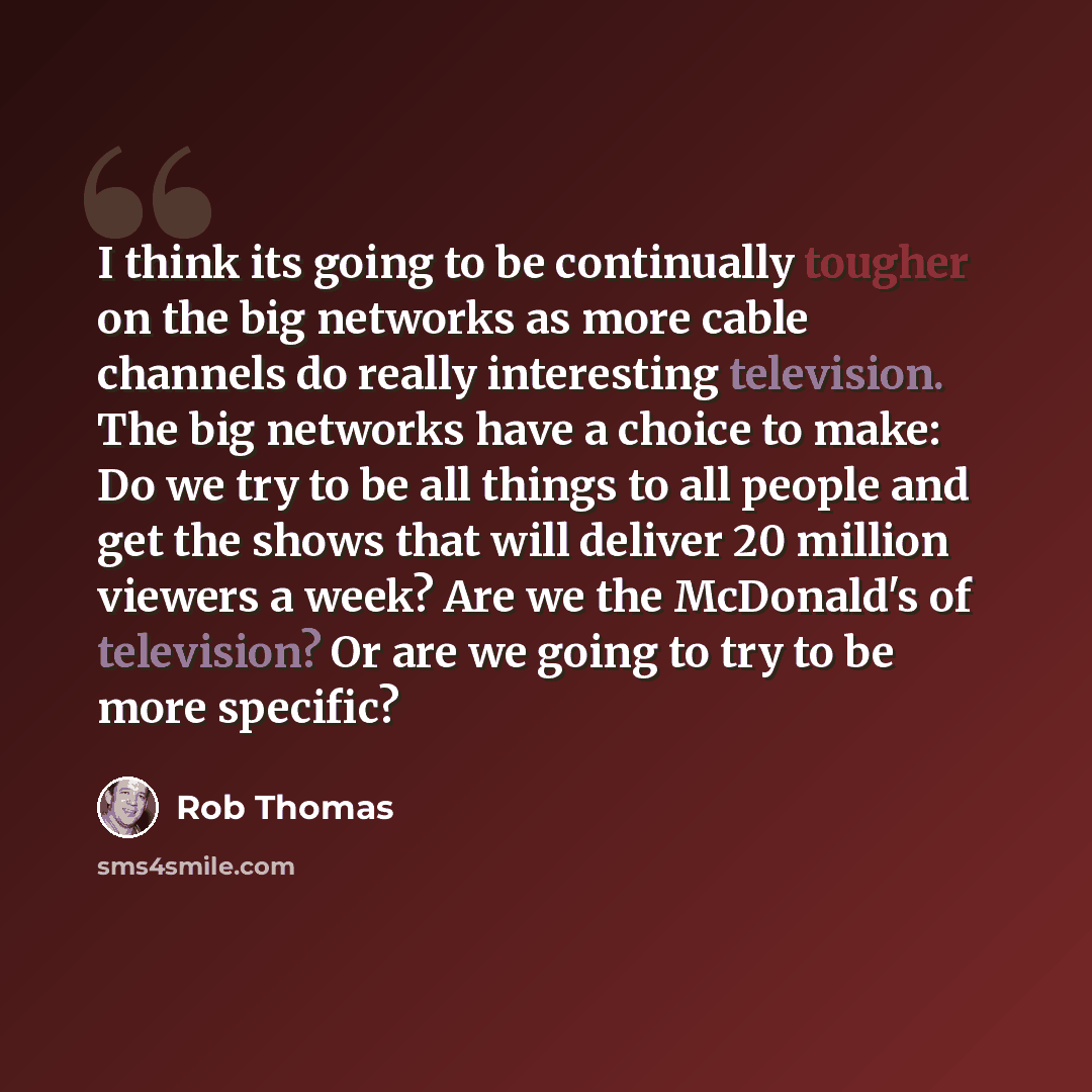 “I think its going to be continually tougher on the big networks as more cable channels do really interesting television. The big networks have a choice to make: Do we try to be all things to all people and get the shows that will deliver 20 million viewers a week? Are we the McDonald's of…” quote by Rob Thomas