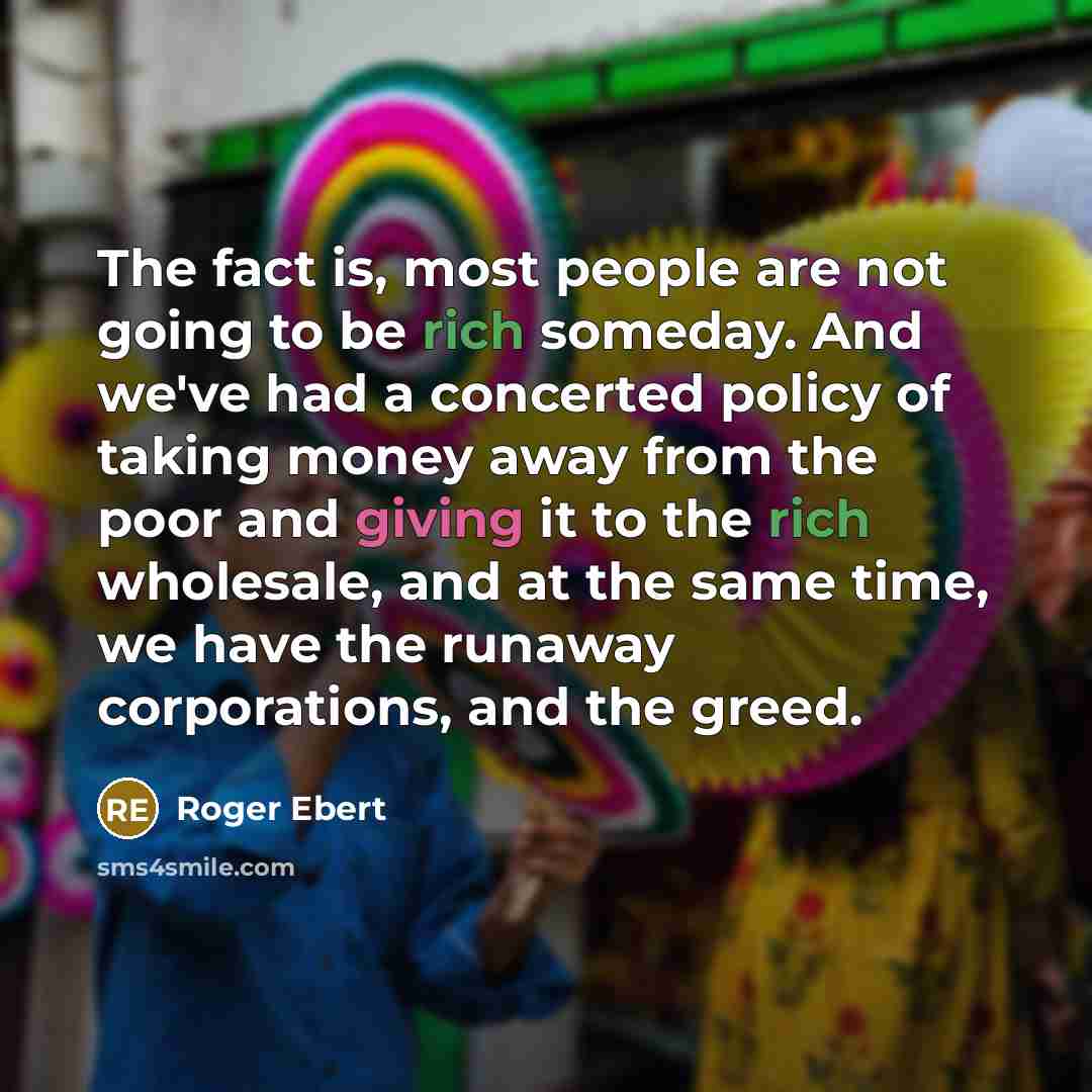 “The fact is, most people are not going to be rich someday. And we've had a concerted policy of taking money away from the poor and giving it to the rich wholesale, and at the same time, we have the runaway corporations, and the greed.” quote by Roger Ebert