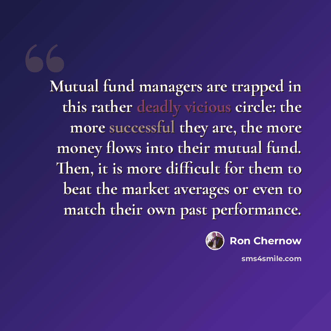 “Mutual fund managers are trapped in this rather deadly vicious circle: the more successful they are, the more money flows into their mutual fund. Then, it is more difficult for them to beat the market averages or even to match their own past performance.” quote by Ron Chernow