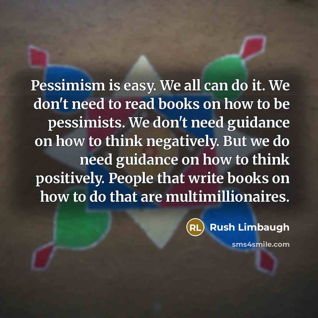 “Pessimism is easy. We all can do it. We don't need to read books on how to be pessimists. We don't need guidance on how to think negatively. But we do need guidance on how to think positively. People that write books on how to do that are multimillionaires.” quote by Rush Limbaugh