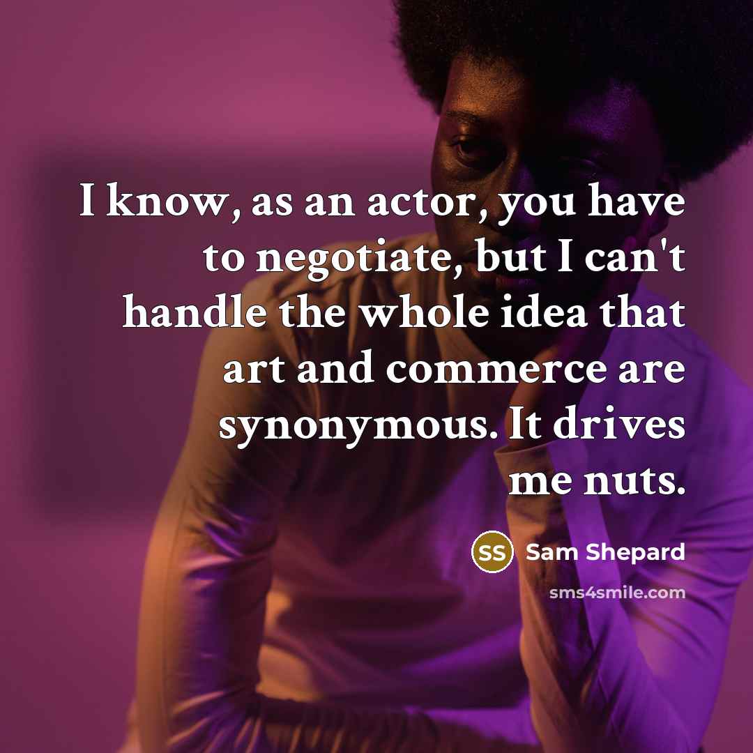 “I know, as an actor, you have to negotiate, but I can't handle the whole idea that art and commerce are synonymous. It drives me nuts.” quote by Sam Shepard
