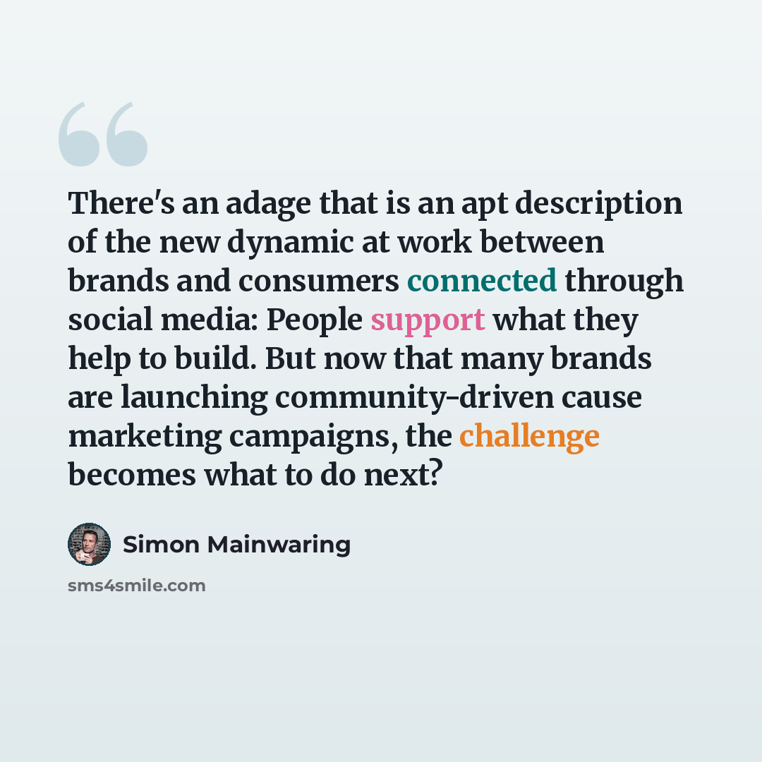 “There's an adage that is an apt description of the new dynamic at work between brands and consumers connected through social media: People support what they help to build. But now that many brands are launching community-driven cause marketing campaigns, the challenge becomes what to do next?” quote by Simon Mainwaring