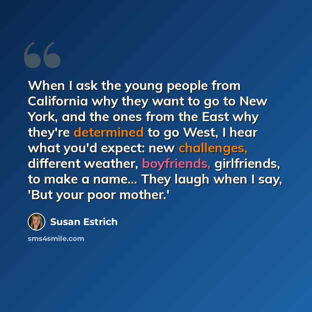 “When I ask the young people from California why they want to go to New York, and the ones from the East why they're determined to go West, I hear what you'd expect: new challenges, different weather, boyfriends, girlfriends, to make a name... They laugh when I say, 'But your poor mother.'” quote by Susan Estrich