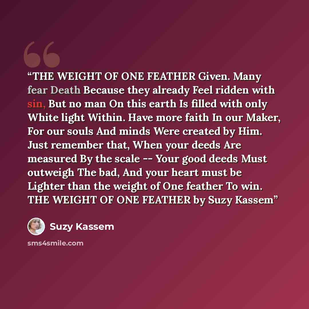 “THE WEIGHT OF ONE FEATHER Given. Many fear Death Because they already Feel ridden with sin, But no man On this earth Is filled with only White light Within. Have more faith In our Maker, For our souls And minds Were created by Him. Just remember that, When your deeds Are measured By the scale…” quote by Suzy Kassem