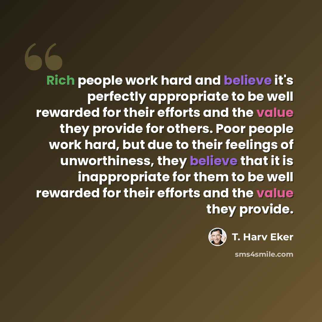 “Rich people work hard and believe it's perfectly appropriate to be well rewarded for their efforts and the value they provide for others. Poor people work hard, but due to their feelings of unworthiness, they believe that it is inappropriate for them to be well rewarded for their efforts and the…” quote by T. Harv Eker