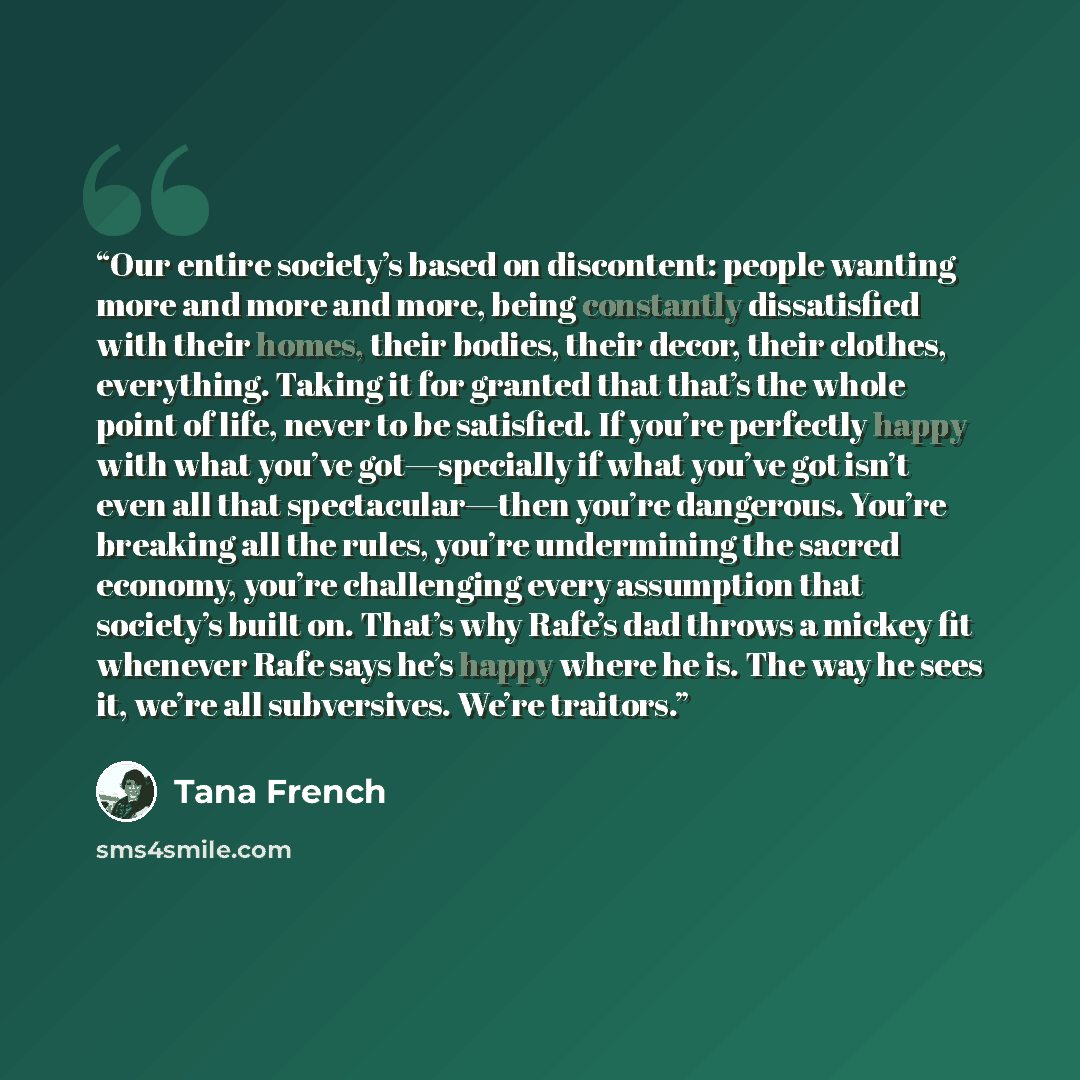 “Our entire society’s based on discontent: people wanting more and more and more, being constantly dissatisfied with their homes, their bodies, their decor, their clothes, everything. Taking it for granted that that’s the whole point of life, never to be satisfied. If you’re perfectly happy with…” quote by Tana French