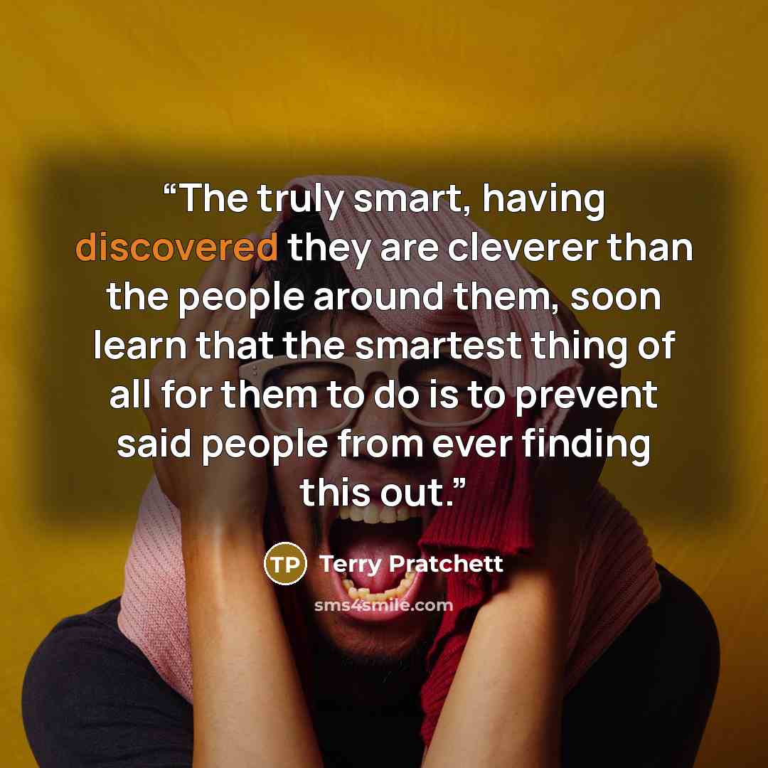 “The truly smart, having discovered they are cleverer than the people around them, soon learn that the smartest thing of all for them to do is to prevent said people from ever finding this out.” quote by Terry Pratchett