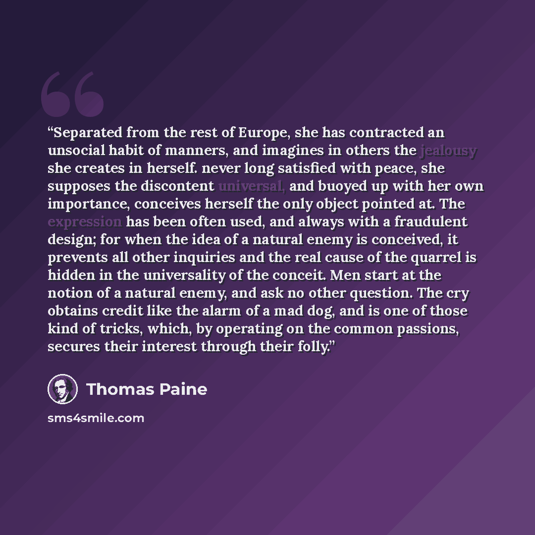 “Separated from the rest of Europe, she has contracted an unsocial habit of manners, and imagines in others the jealousy she creates in herself. never long satisfied with peace, she supposes the discontent universal, and buoyed up with her own importance, conceives herself the only object pointed…” quote by Thomas Paine