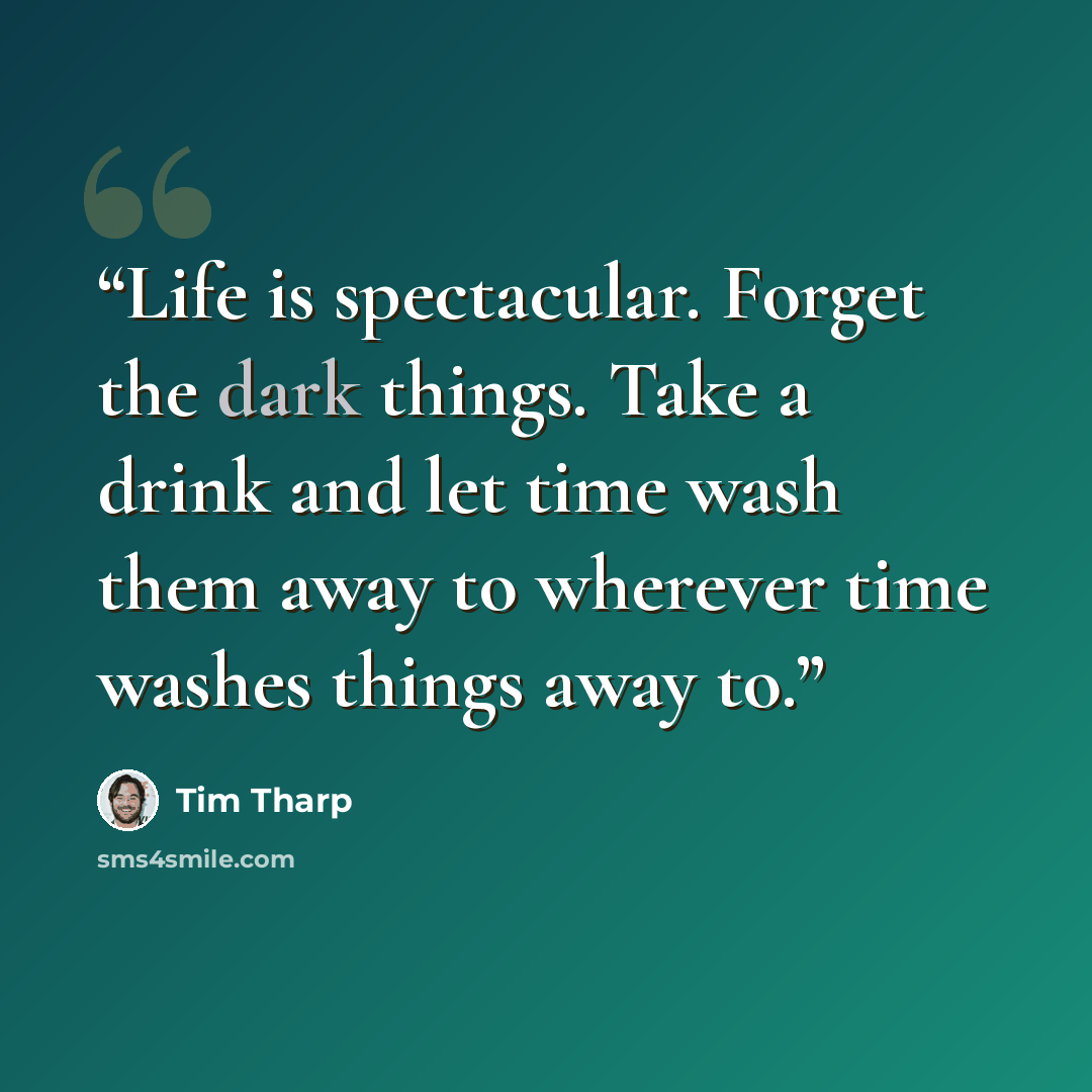 “Life is spectacular. Forget the dark things. Take a drink and let time wash them away to wherever time washes things away to.” quote by Tim Tharp
