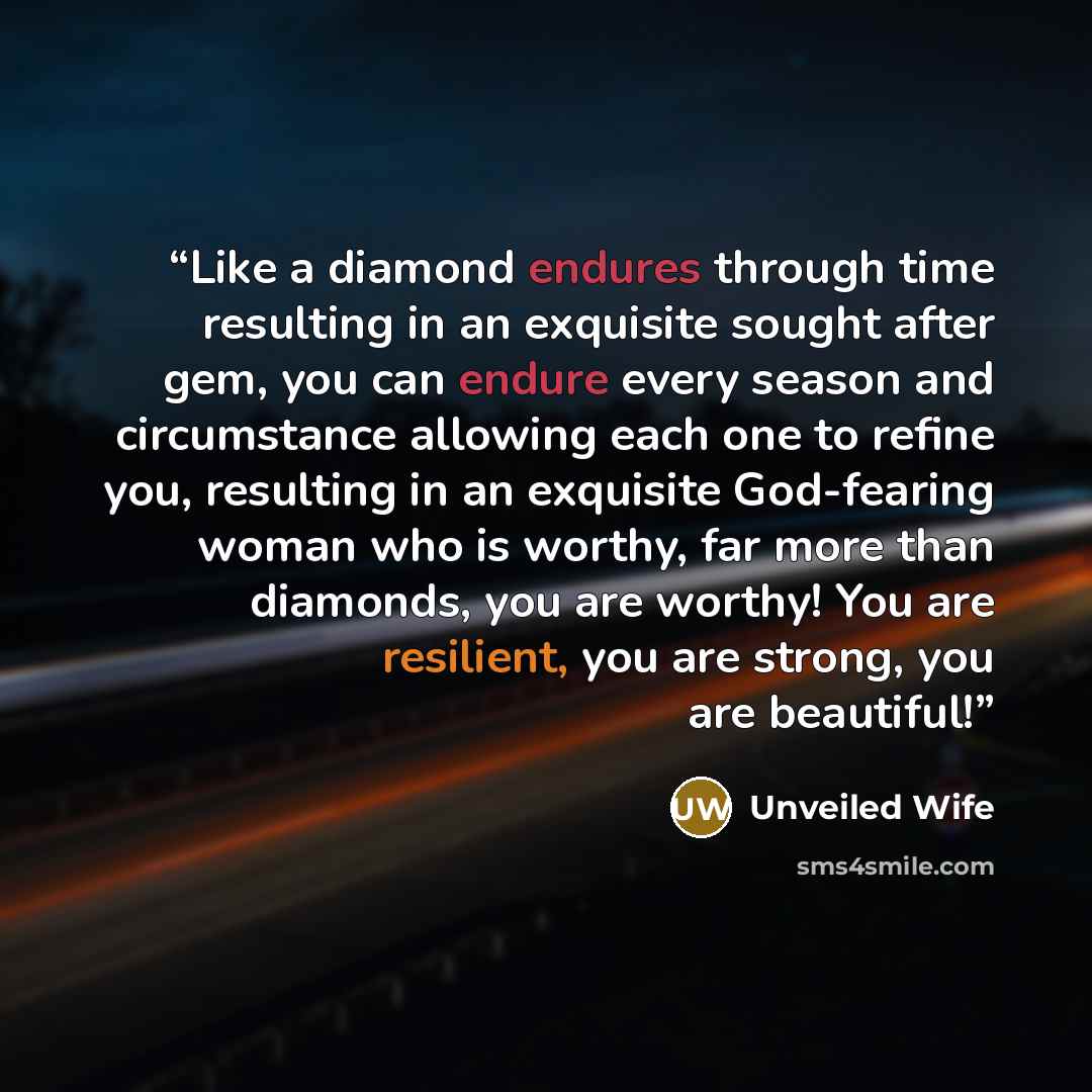 “Like a diamond endures through time resulting in an exquisite sought after gem, you can endure every season and circumstance allowing each one to refine you, resulting in an exquisite God-fearing woman who is worthy, far more than diamonds, you are worthy! You are resilient, you are strong, you…” quote by Unveiled Wife