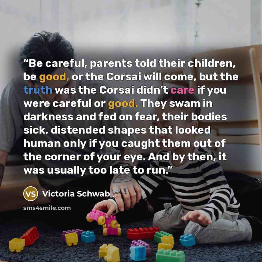 “Be careful, parents told their children, be good, or the Corsai will come, but the truth was the Corsai didn’t care if you were careful or good. They swam in darkness and fed on fear, their bodies sick, distended shapes that looked human only if you caught them out of the corner of your eye. And…” quote by Victoria Schwab
