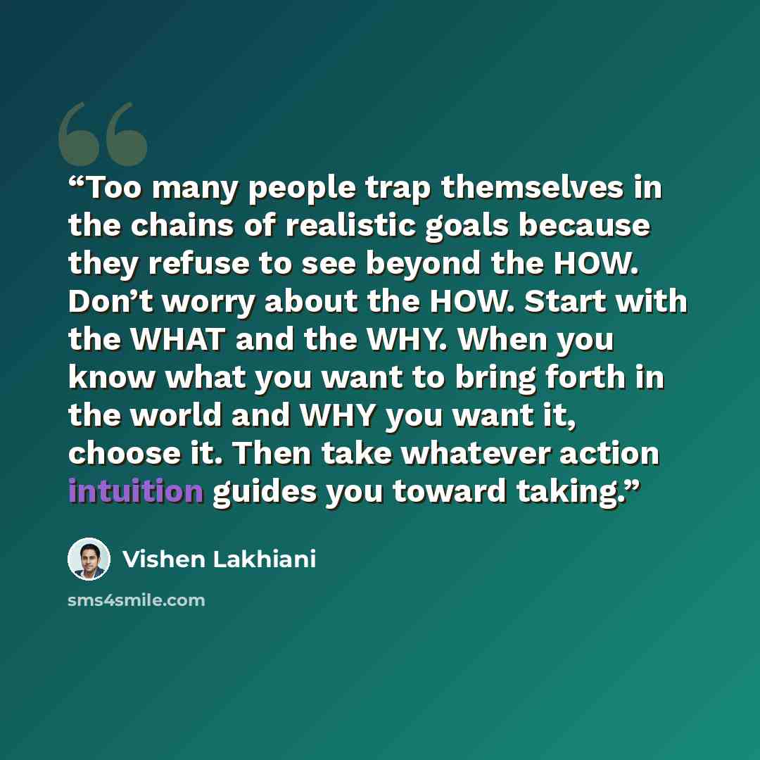 “Too many people trap themselves in the chains of realistic goals because they refuse to see beyond the HOW. Don’t worry about the HOW. Start with the WHAT and the WHY. When you know what you want to bring forth in the world and WHY you want it, choose it. Then take whatever action intuition guides…” quote by Vishen Lakhiani