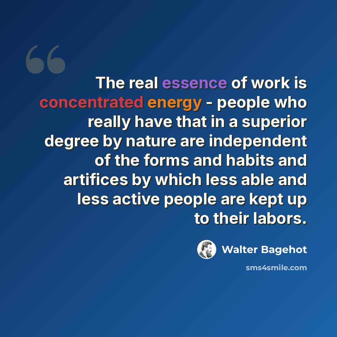 “The real essence of work is concentrated energy - people who really have that in a superior degree by nature are independent of the forms and habits and artifices by which less able and less active people are kept up to their labors.” quote by Walter Bagehot