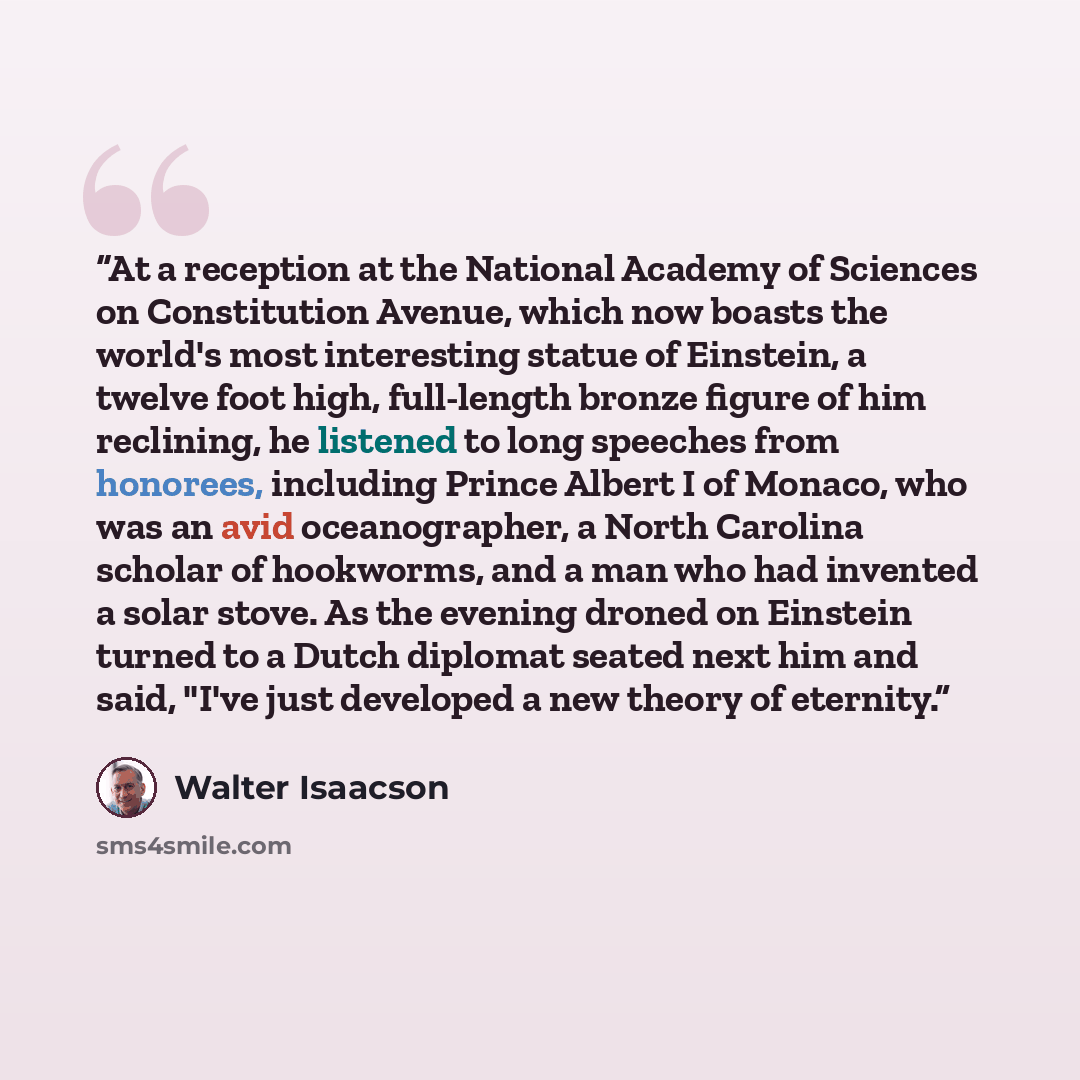 “At a reception at the National Academy of Sciences on Constitution Avenue, which now boasts the world's most interesting statue of Einstein, a twelve foot high, full-length bronze figure of him reclining, he listened to long speeches from honorees, including Prince Albert I of Monaco, who was an…” quote by Walter Isaacson
