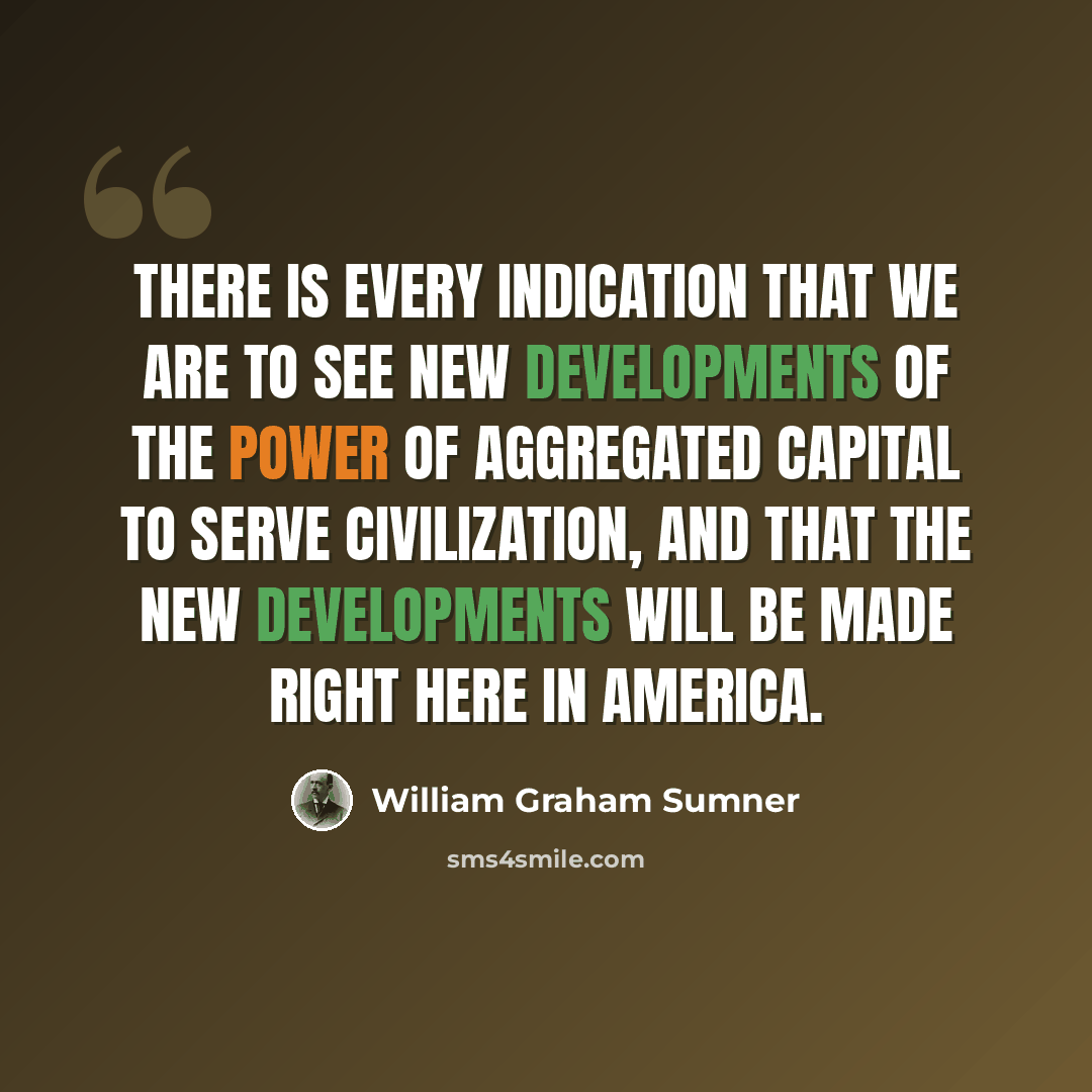 “There is every indication that we are to see new developments of the power of aggregated capital to serve civilization, and that the new developments will be made right here in America.” quote by William Graham Sumner