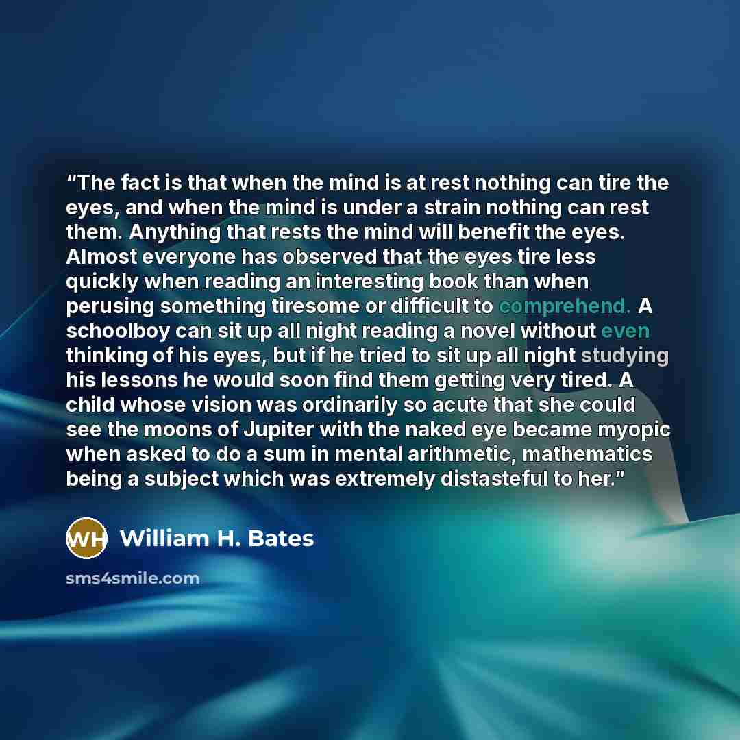 “The fact is that when the mind is at rest nothing can tire the eyes, and when the mind is under a strain nothing can rest them. Anything that rests the mind will benefit the eyes. Almost everyone has observed that the eyes tire less quickly when reading an interesting book than when perusing…” quote by William H. Bates