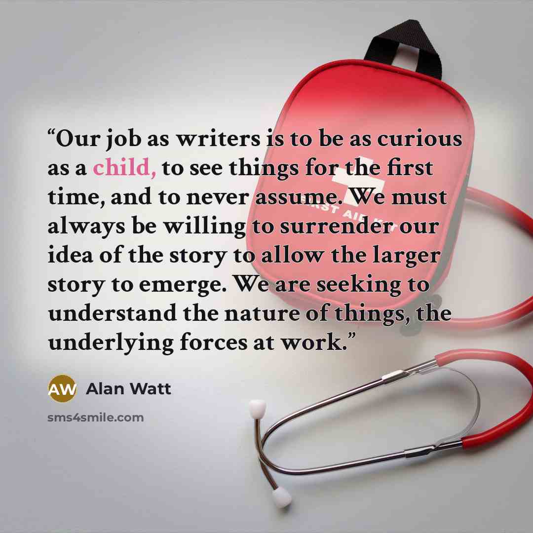 “Our job as writers is to be as curious as a child, to see things for the first time, and to never assume. We must always be willing to surrender our idea of the story to allow the larger story to emerge. We are seeking to understand the nature of things, the underlying forces at work.” quote by Alan Watt