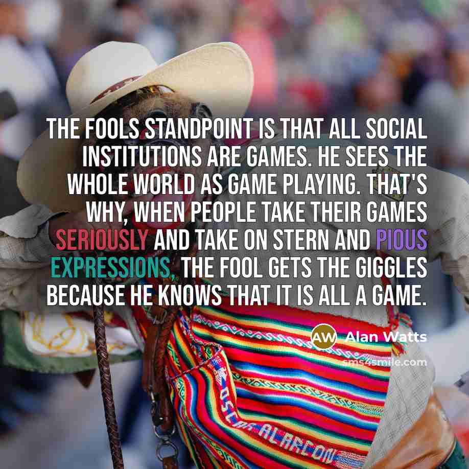 “The fools standpoint is that all social institutions are games. He sees the whole world as game playing. That's why, when people take their games seriously and take on stern and pious expressions, the fool gets the giggles because he knows that it is all a game.” quote by Alan Watts