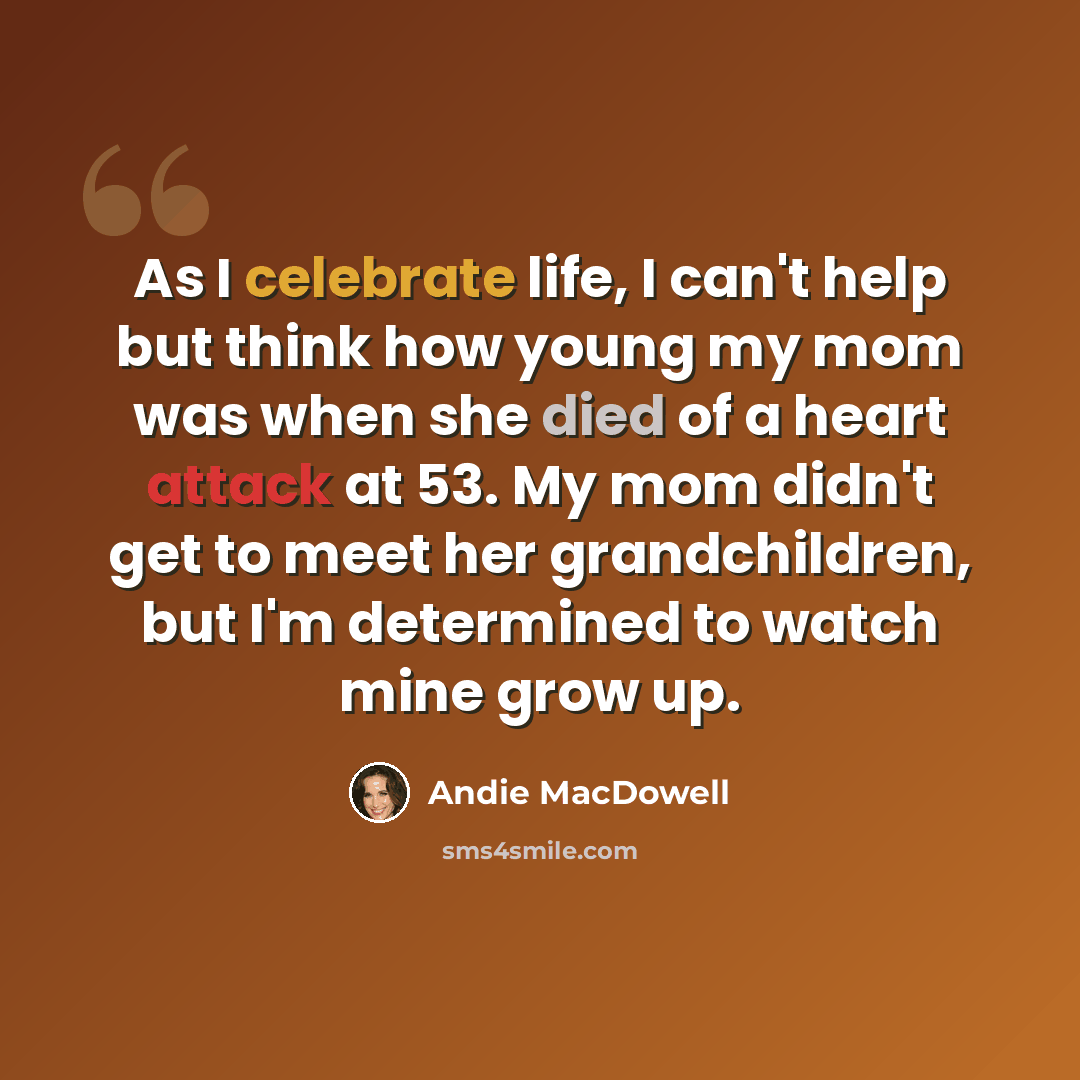 “As I celebrate life, I can't help but think how young my mom was when she died of a heart attack at 53. My mom didn't get to meet her grandchildren, but I'm determined to watch mine grow up.” quote by Andie MacDowell