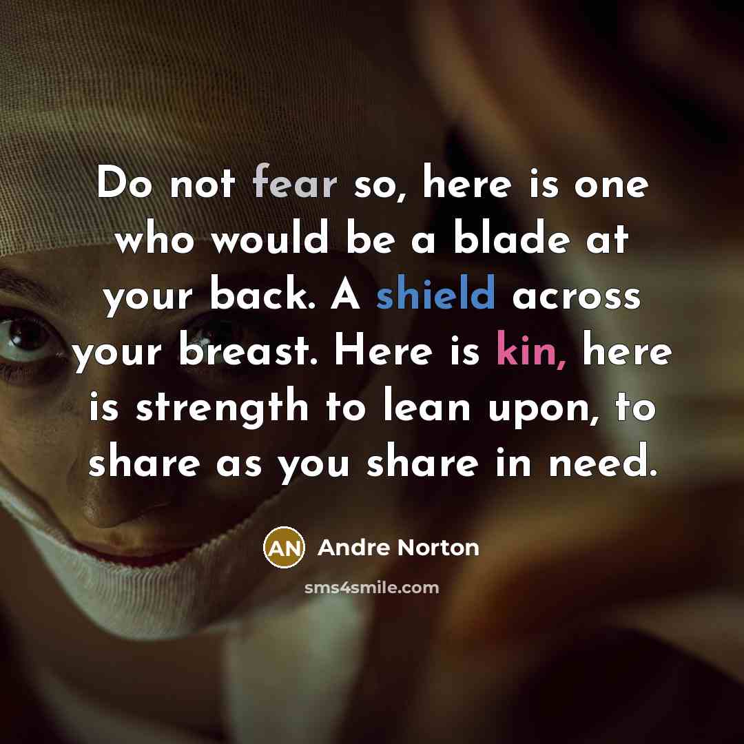 “Do not fear so, here is one who would be a blade at your back. A shield across your breast. Here is kin, here is strength to lean upon, to share as you share in need.” quote by Andre Norton