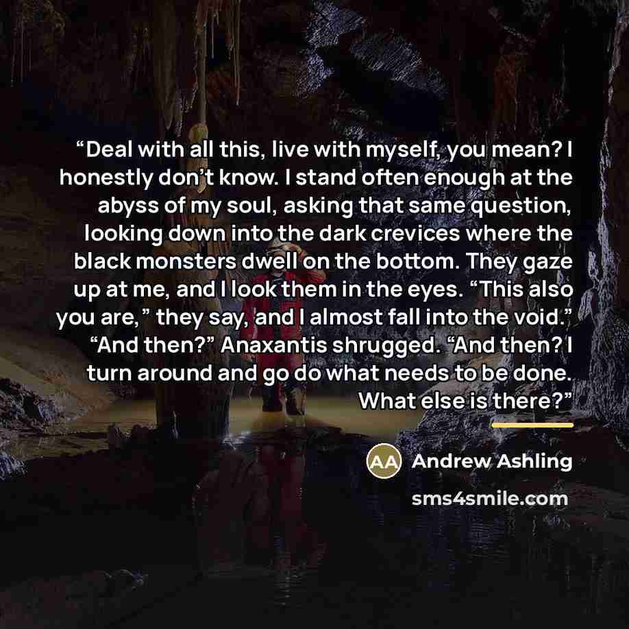“Deal with all this, live with myself, you mean? I honestly don't know. I stand often enough at the abyss of my soul, asking that same question, looking down into the dark crevices where the black monsters dwell on the bottom. They gaze up at me, and I look them in the eyes. “This also you are,”…” quote by Andrew Ashling
