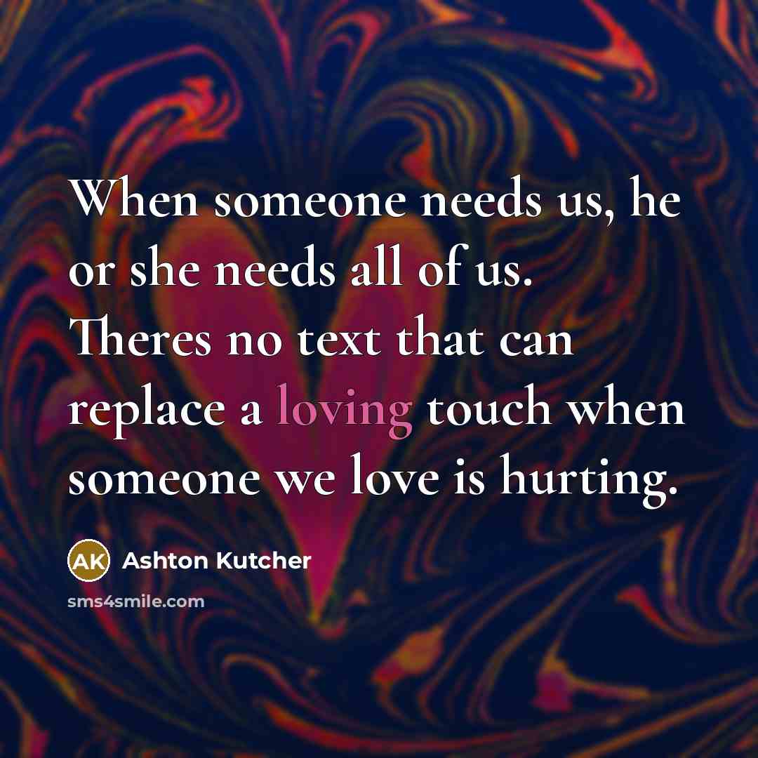 “When someone needs us, he or she needs all of us. Theres no text that can replace a loving touch when someone we love is hurting.” quote by Ashton Kutcher