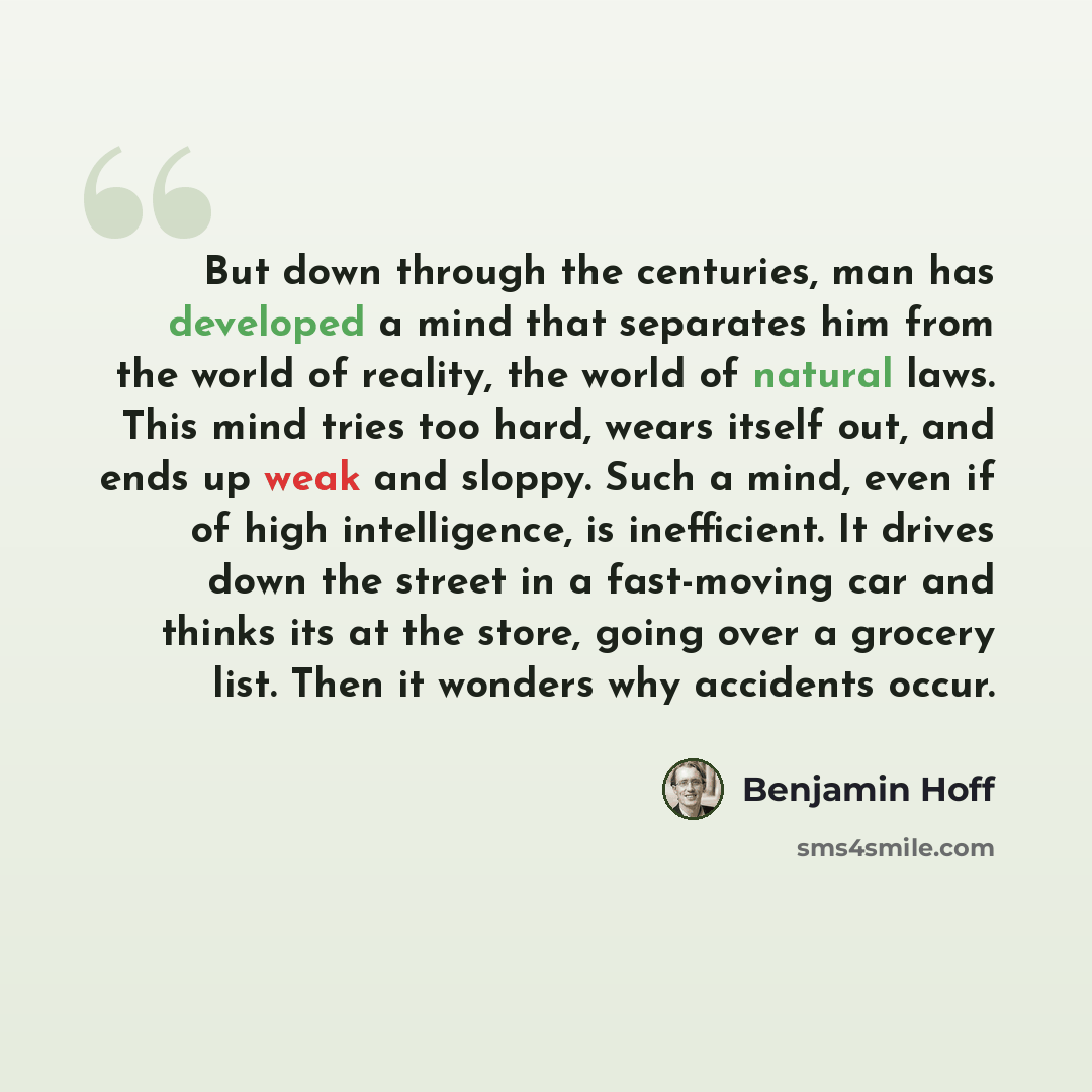 “But down through the centuries, man has developed a mind that separates him from the world of reality, the world of natural laws. This mind tries too hard, wears itself out, and ends up weak and sloppy. Such a mind, even if of high intelligence, is inefficient. It drives down the street in a…” quote by Benjamin Hoff