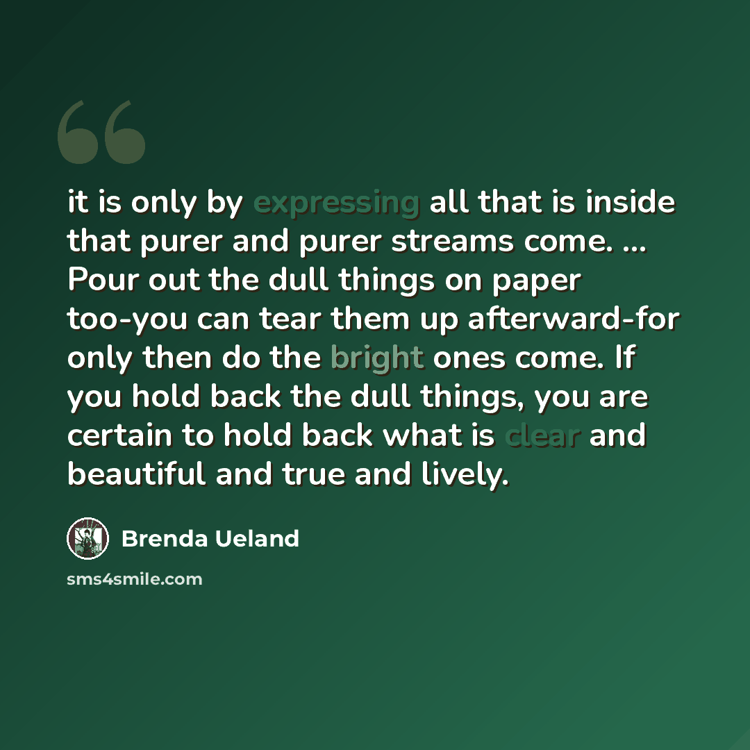 “it is only by expressing all that is inside that purer and purer streams come. ... Pour out the dull things on paper too-you can tear them up afterward-for only then do the bright ones come. If you hold back the dull things, you are certain to hold back what is clear and beautiful and true and…” quote by Brenda Ueland