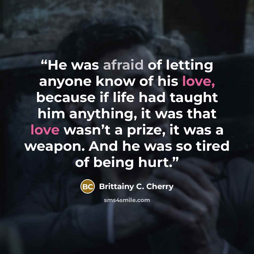 “He was afraid of letting anyone know of his love, because if life had taught him anything, it was that love wasn’t a prize, it was a weapon. And he was so tired of being hurt.” quote by Brittainy C. Cherry
