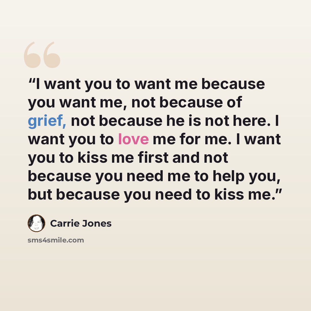 “I want you to want me because you want me, not because of grief, not because he is not here. I want you to love me for me. I want you to kiss me first and not because you need me to help you, but because you need to kiss me.” quote by Carrie Jones