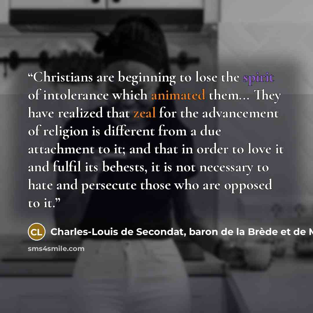 “Christians are beginning to lose the spirit of intolerance which animated them... They have realized that zeal for the advancement of religion is different from a due attachment to it; and that in order to love it and fulfil its behests, it is not necessary to hate and persecute those who are…” quote by Charles-Louis de Secondat, baron de la Brède et de Montesquieu