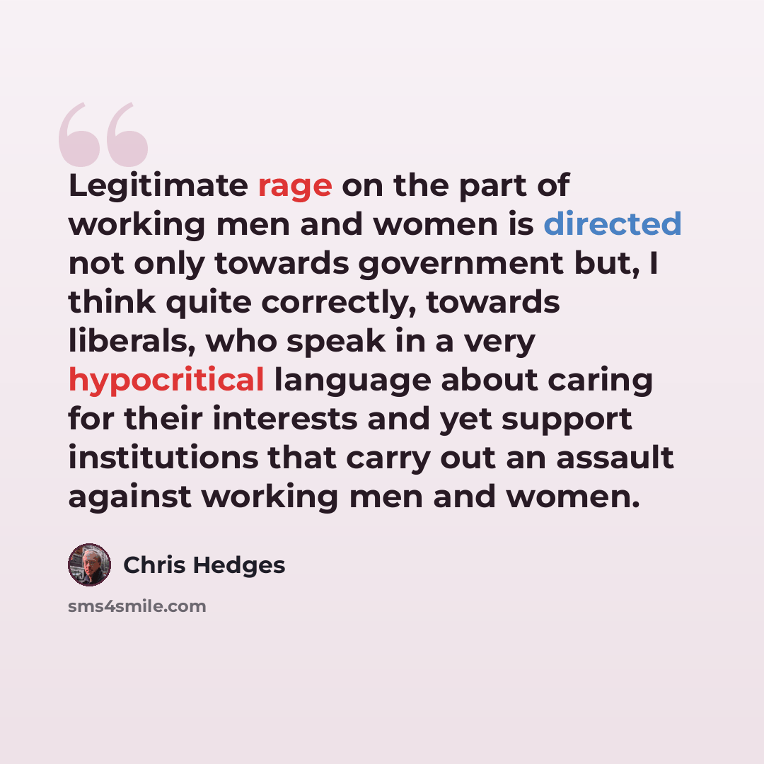 “Legitimate rage on the part of working men and women is directed not only towards government but, I think quite correctly, towards liberals, who speak in a very hypocritical language about caring for their interests and yet support institutions that carry out an assault against working men and…” quote by Chris Hedges