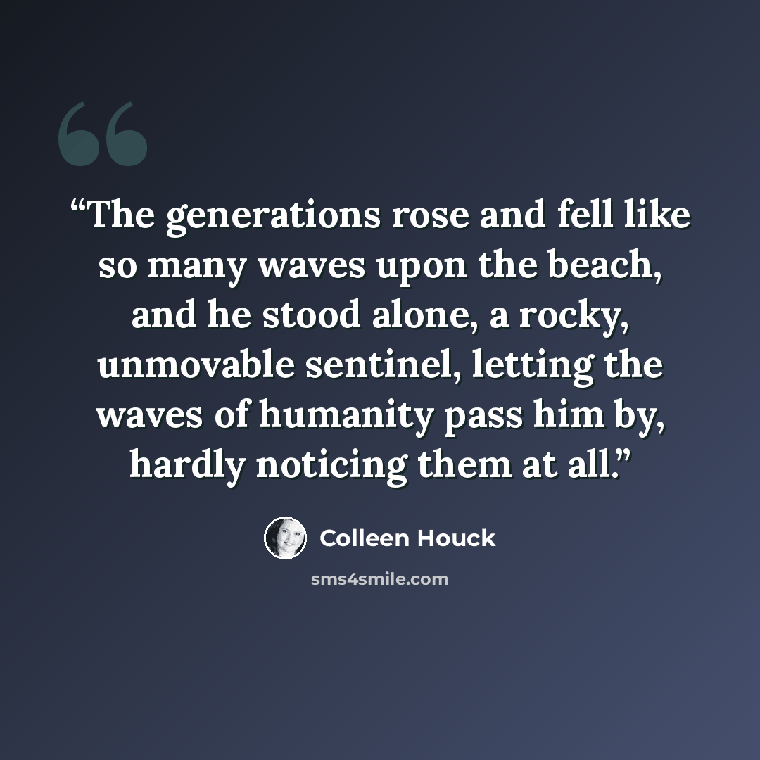 “The generations rose and fell like so many waves upon the beach, and he stood alone, a rocky, unmovable sentinel, letting the waves of humanity pass him by, hardly noticing them at all.” quote by Colleen Houck