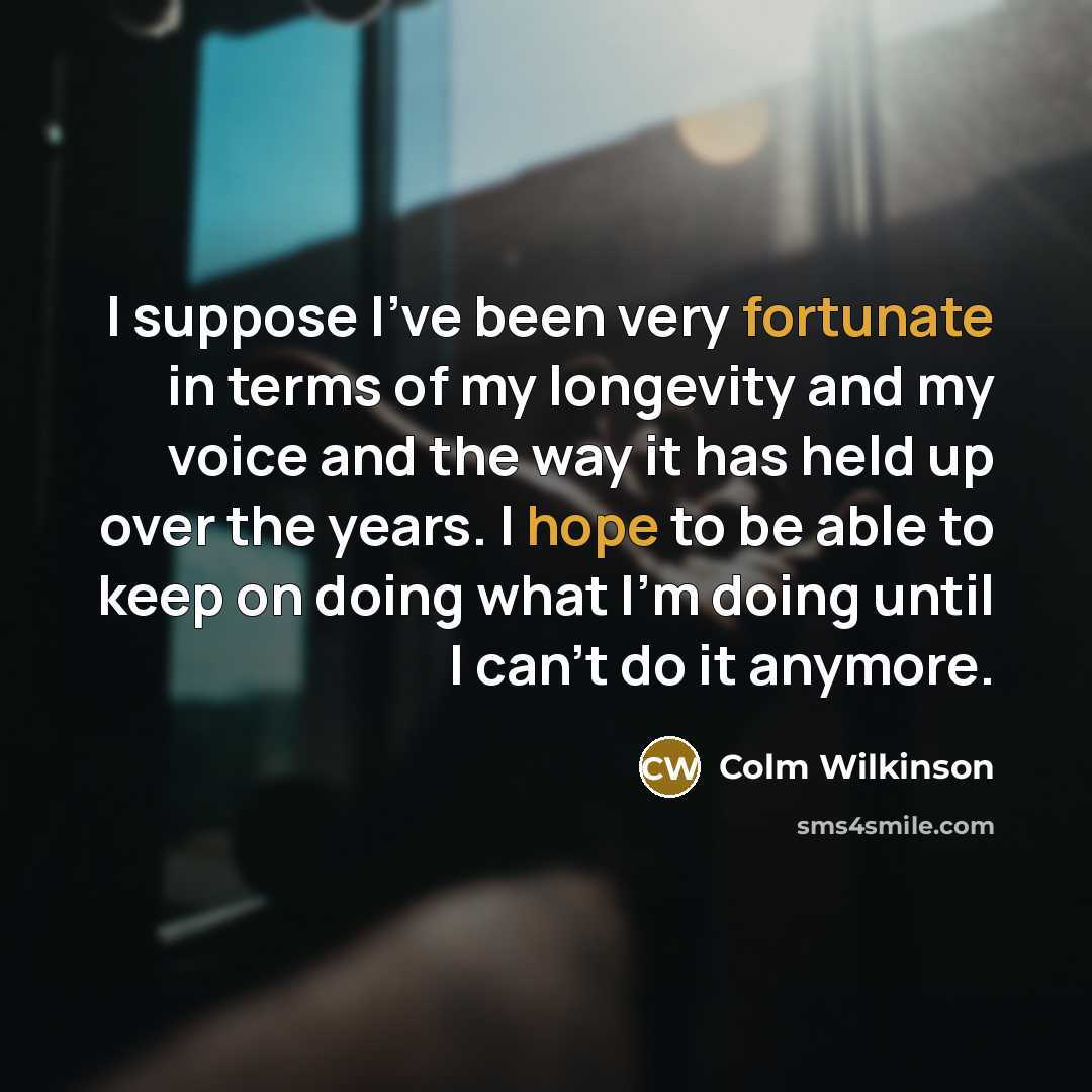 “I suppose I've been very fortunate in terms of my longevity and my voice and the way it has held up over the years. I hope to be able to keep on doing what I'm doing until I can't do it anymore.” quote by Colm Wilkinson