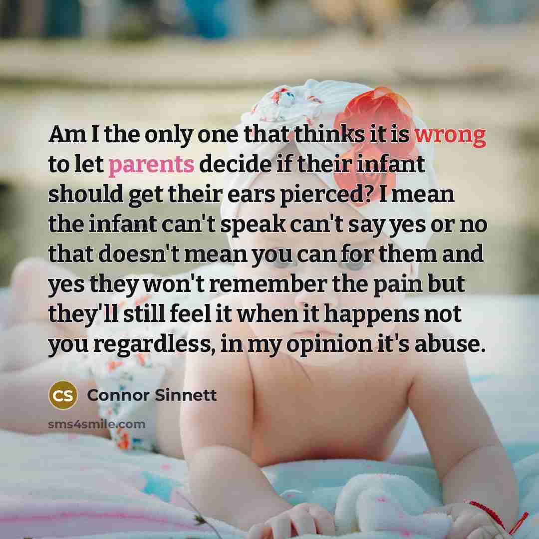 “Am I the only one that thinks it is wrong to let parents decide if their infant should get their ears pierced? I mean the infant can't speak can't say yes or no that doesn't mean you can for them and yes they won't remember the pain but they'll still feel it when it happens not you regardless, in…” quote by Connor Sinnett