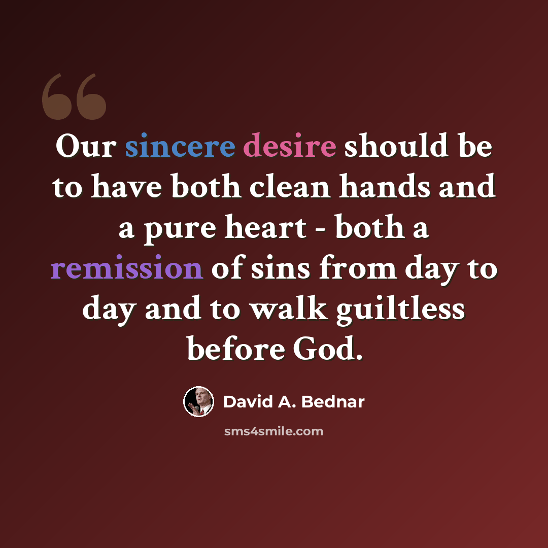 “Our sincere desire should be to have both clean hands and a pure heart - both a remission of sins from day to day and to walk guiltless before God.” quote by David A. Bednar