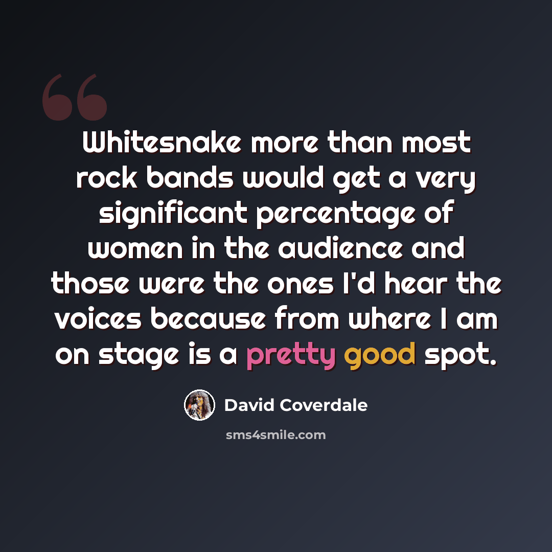 “Whitesnake more than most rock bands would get a very significant percentage of women in the audience and those were the ones I'd hear the voices because from where I am on stage is a pretty good spot.” quote by David Coverdale