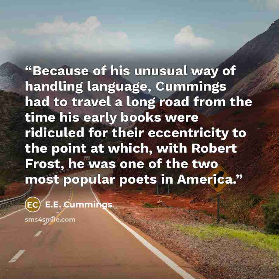 “Because of his unusual way of handling language, Cummings had to travel a long road from the time his early books were ridiculed for their eccentricity to the point at which, with Robert Frost, he was one of the two most popular poets in America.” quote by E.E. Cummings
