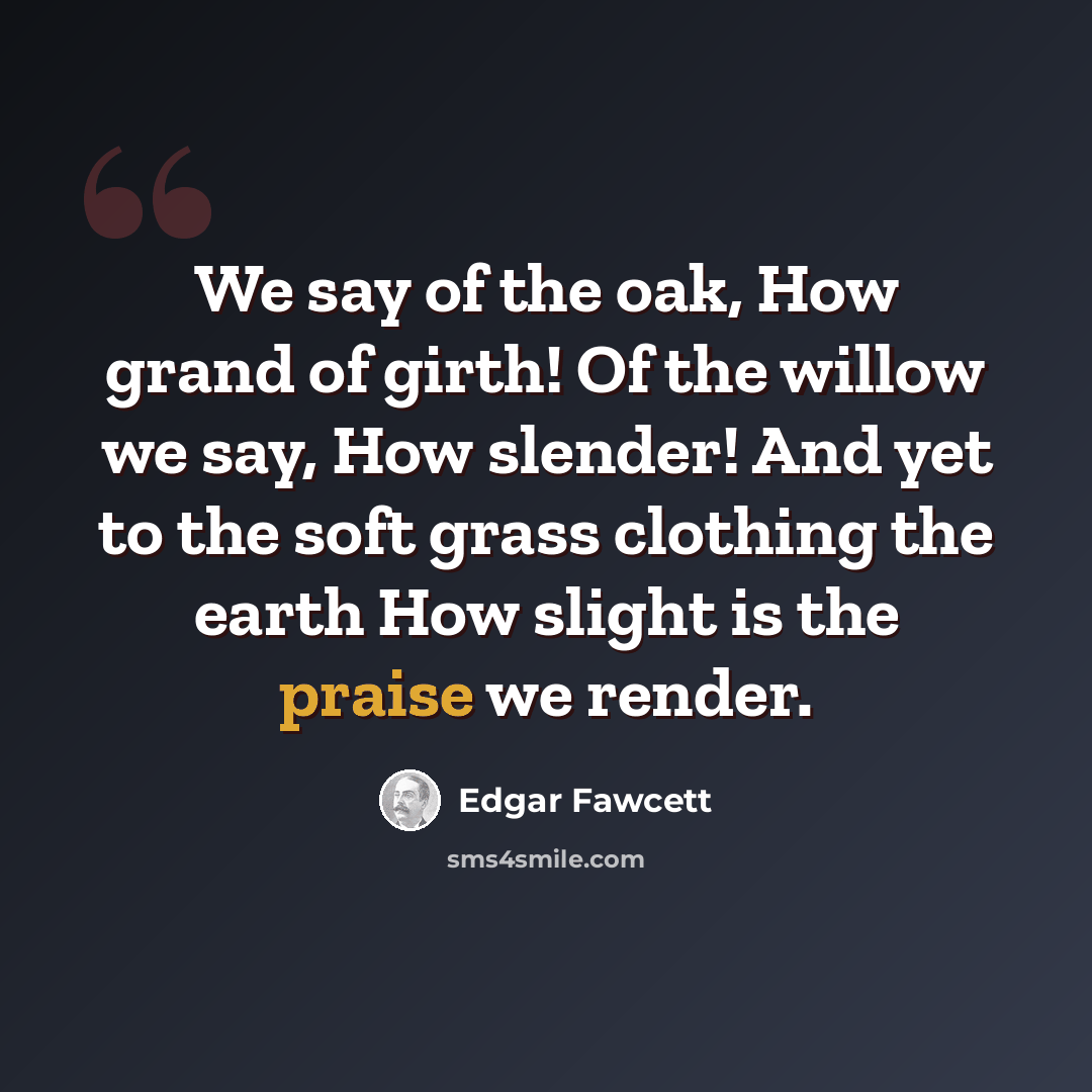 “We say of the oak, How grand of girth! Of the willow we say, How slender! And yet to the soft grass clothing the earth How slight is the praise we render.” quote by Edgar Fawcett