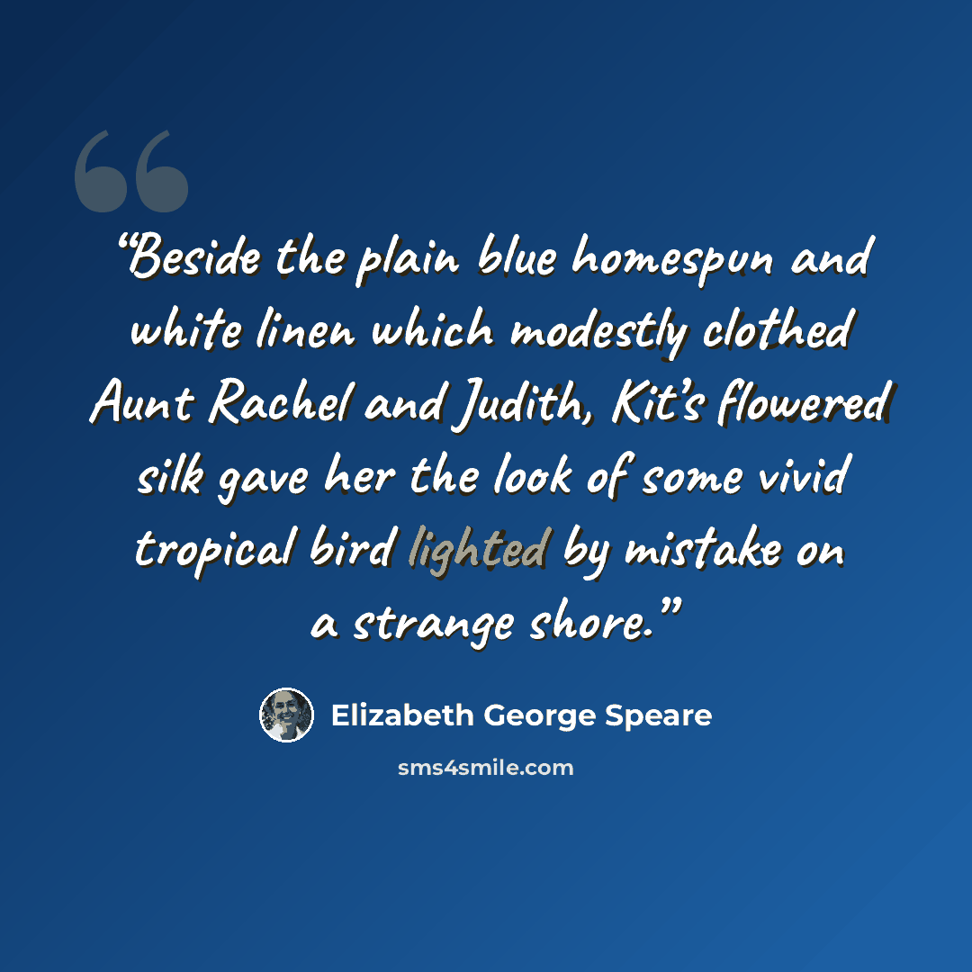 “Beside the plain blue homespun and white linen which modestly clothed Aunt Rachel and Judith, Kit’s flowered silk gave her the look of some vivid tropical bird lighted by mistake on a strange shore.” quote by Elizabeth George Speare