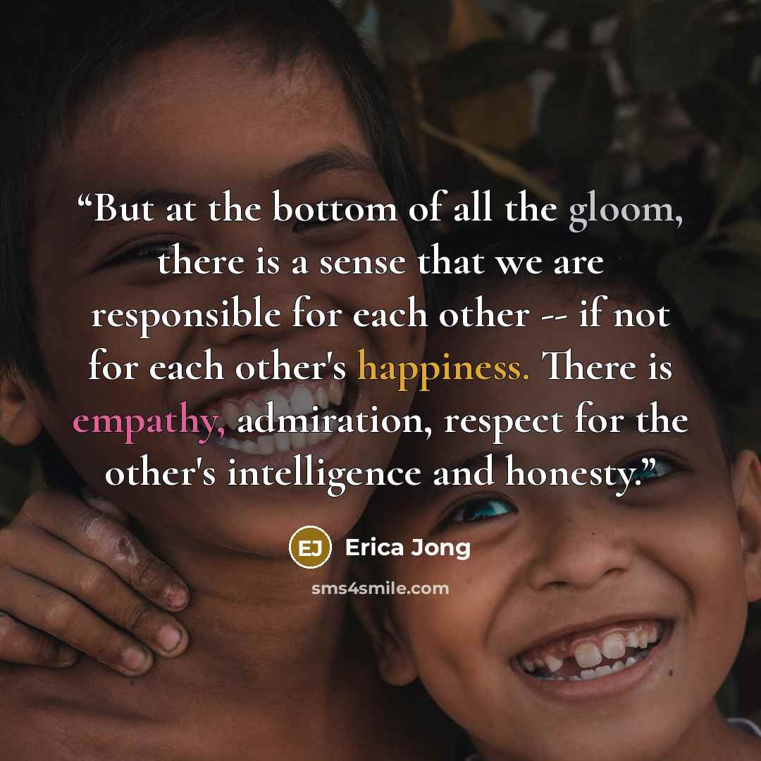 “But at the bottom of all the gloom, there is a sense that we are responsible for each other -- if not for each other's happiness. There is empathy, admiration, respect for the other's intelligence and honesty.” quote by Erica Jong
