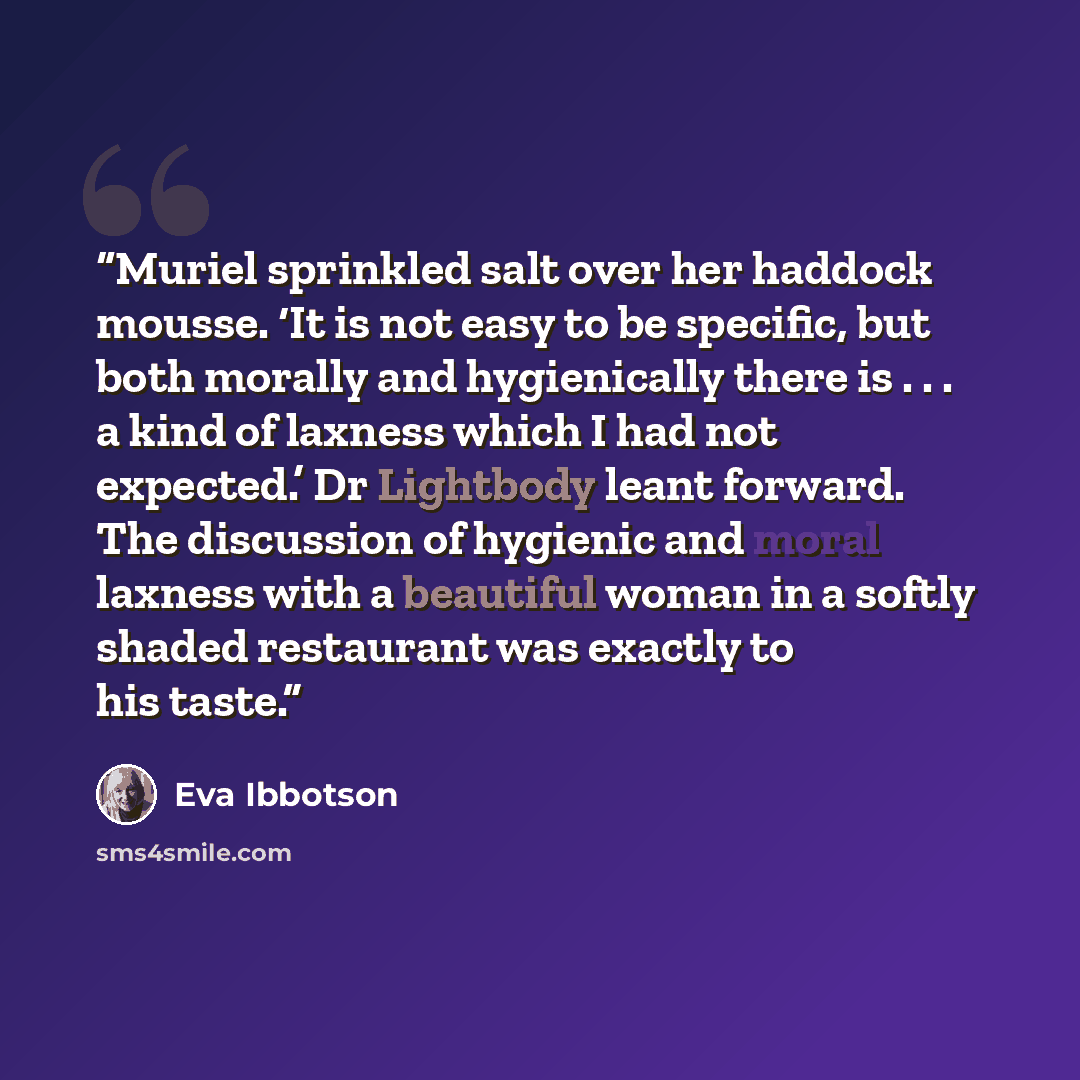 “Muriel sprinkled salt over her haddock mousse. ‘It is not easy to be specific, but both morally and hygienically there is . . . a kind of laxness which I had not expected.’ Dr Lightbody leant forward. The discussion of hygienic and moral laxness with a beautiful woman in a softly shaded restaurant…” quote by Eva Ibbotson