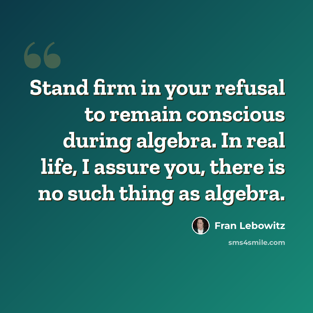 “Stand firm in your refusal to remain conscious during algebra. In real life, I assure you, there is no such thing as algebra.” quote by Fran Lebowitz