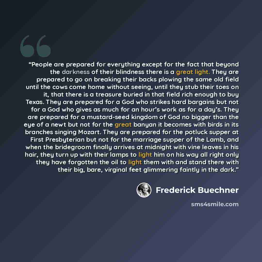 “People are prepared for everything except for the fact that beyond the darkness of their blindness there is a great light. They are prepared to go on breaking their backs plowing the same old field until the cows come home without seeing, until they stub their toes on it, that there is a treasure…” quote by Frederick Buechner